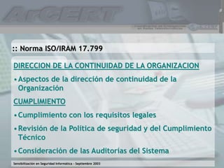 Sensibilización en Seguridad Informática – Septiembre 2003
DIRECCION DE LA CONTINUIDAD DE LA ORGANIZACION
•Aspectos de la dirección de continuidad de la
Organización
CUMPLIMIENTO
•Cumplimiento con los requisitos legales
•Revisión de la Política de seguridad y del Cumplimiento
Técnico
•Consideración de las Auditorías del Sistema
:: Norma ISO/IRAM 17.799
 