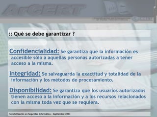 Sensibilización en Seguridad Informática – Septiembre 2003
Confidencialidad: Se garantiza que la información es
accesible sólo a aquellas personas autorizadas a tener
acceso a la misma.
Integridad: Se salvaguarda la exactitud y totalidad de la
información y los métodos de procesamiento.
Disponibilidad: Se garantiza que los usuarios autorizados
tienen acceso a la información y a los recursos relacionados
con la misma toda vez que se requiera.
:: Qué se debe garantizar ?
 