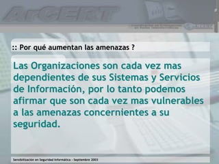Sensibilización en Seguridad Informática – Septiembre 2003
Las Organizaciones son cada vez mas
dependientes de sus Sistemas y Servicios
de Información, por lo tanto podemos
afirmar que son cada vez mas vulnerables
a las amenazas concernientes a su
seguridad.
:: Por qué aumentan las amenazas ?
 