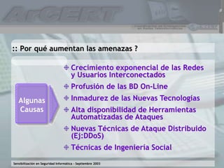 Sensibilización en Seguridad Informática – Septiembre 2003
:: Por qué aumentan las amenazas ?
Crecimiento exponencial de las Redes
y Usuarios Interconectados
Profusión de las BD On-Line
Inmadurez de las Nuevas Tecnologías
Alta disponibilidad de Herramientas
Automatizadas de Ataques
Nuevas Técnicas de Ataque Distribuido
(Ej:DDoS)
Técnicas de Ingeniería Social
Algunas
Causas
 