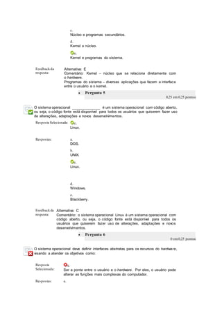 c.
Núcleo e programas secundários.
d.
Kernel e núcleo.
e.
Kernel e programas do sistema.
Feedbackda
resposta:
Alternativa: E
Comentário: Kernel – núcleo que se relaciona diretamente com
o hardware.
Programas do sistema – diversas aplicações que fazem a interface
entre o usuário e o kernel.
 Pergunta 5
0,25 em 0,25 pontos
O sistema operacional ______________ é um sistema operacional com código aberto,
ou seja, o código fonte está disponível para todos os usuários que quiserem fazer uso
de alterações, adaptações e novos desenvolvimentos.
Resposta Selecionada: c.
Linux.
Respostas: a.
DOS.
b.
UNIX.
c.
Linux.
d.
Windows.
e.
Blackberry.
Feedbackda
resposta:
Alternativa: C
Comentário: o sistema operacional Linux é um sistema operacional com
código aberto, ou seja, o código fonte está disponível para todos os
usuários que quiserem fazer uso de alterações, adaptações e novos
desenvolvimentos.
 Pergunta 6
0 em0,25 pontos
O sistema operacional deve definir interfaces abstratas para os recursos do hardware,
visando a atender os objetivos como:
Resposta
Selecionada:
e.
Ser a ponte entre o usuário e o hardware. Por eles, o usuário pode
alterar as funções mais complexas do computador.
Respostas: a.
 