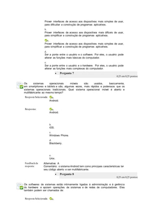 Prover interfaces de acesso aos dispositivos mais simples de usar,
para dificultar a construção de programas aplicativos.
b.
Prover interfaces de acesso aos dispositivos mais difíceis de usar,
para simplificar a construção de programas aplicativos.
c.
Prover interfaces de acesso aos dispositivos mais simples de usar,
para simplificar a construção de programas aplicativos.
d.
Ser a ponte entre o usuário e o software. Por eles, o usuário pode
alterar as funções mais básicas do computador.
e.
Ser a ponte entre o usuário e o hardware. Por eles, o usuário pode
alterar as funções mais complexas do computador.
 Pergunta 7
0,25 em 0,25 pontos
Os sistemas operacionais móveis são usados, basicamente,
em smartphones e tablets e são, algumas vezes, mais rápidos e poderosos que os
sistemas operacionais tradicionais. Qual sistema operacional móvel é aberto e
multifabricante ao mesmo tempo?
Resposta Selecionada: a.
Android.
Respostas: a.
Android.
b.
iOS.
c.
Windows Phone.
d.
Blackberry.
e.
Unix.
Feedbackda
resposta:
Alternativa: A
Comentário: o sistema Android tem como principais características ter
seu código aberto e ser multifabricante.
 Pergunta 8
0,25 em 0,25 pontos
Os softwares de sistemas estão intimamente ligados à administração e à gerência
do hardware e apoiam operações de sistemas e de redes de computadores. Eles
também podem ser chamados de:
Resposta Selecionada: a.
 