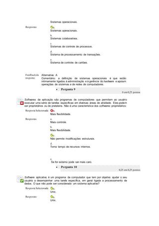 Sistemas operacionais.
Respostas: a.
Sistemas operacionais.
b.
Sistemas colaborativos.
c.
Sistemas de controle de processos.
d.
Sistema de processamento de transações.
e.
Sistema de controle de cartões.
Feedbackda
resposta:
Alternativa: A
Comentário: a definição de sistemas operacionais é que estão
intimamente ligados à administração e à gerência do hardware e apoiam
operações de sistemas e de redes de computadores.
 Pergunta 9
0 em0,25 pontos
Softwares de aplicação são programas de computadores que permitem ao usuário
executar uma série de tarefas específicas em diversas áreas de atividade. Eles podem
ser proprietários ou de prateleira. Não é uma característica dos softwares proprietários:
Resposta Selecionada: b.
Mais flexibilidade.
Respostas: a.
Mais controle.
b.
Mais flexibilidade.
c.
Não permite modificações estruturais.
d.
Toma tempo de recursos internos.
e.
Se for externo pode ser mais caro.
 Pergunta 10
0,25 em 0,25 pontos
Software aplicativo é um programa de computador que tem por objetivo ajudar o seu
usuário a desempenhar uma tarefa específica, em geral ligada a processamento de
dados. O que não pode ser considerado um sistema aplicativo?
Resposta Selecionada: a.
Unix.
Respostas: a.
Unix.
 