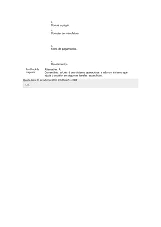b.
Contas a pagar.
c.
Controle de manufatura.
d.
Folha de pagamentos.
e.
Recebimentos.
Feedbackda
resposta:
Alternativa: A
Comentário: o Unix é um sistema operacional e não um sistema que
ajuda o usuário em algumas tarefas específicas.
Quarta-feira,13 de Abril de 2016 21h28min51s BRT
OK
 