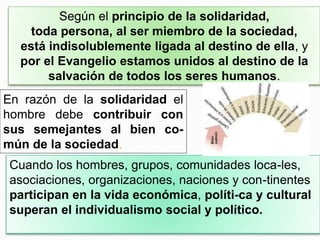Según el principio de la solidaridad,
toda persona, al ser miembro de la sociedad,
está indisolublemente ligada al destino de ella, y
por el Evangelio estamos unidos al destino de la
salvación de todos los seres humanos.
En razón de la solidaridad el
hombre debe contribuir con
sus semejantes al bien co-
mún de la sociedad.
Cuando los hombres, grupos, comunidades loca-les,
asociaciones, organizaciones, naciones y con-tinentes
participan en la vida económica, políti-ca y cultural
superan el individualismo social y político.
 