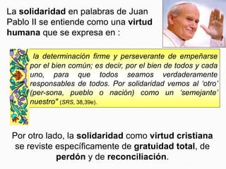 Por otro lado, la solidaridad como virtud cristiana
se reviste específicamente de gratuidad total, de
perdón y de reconciliación.
La solidaridad en palabras de Juan
Pablo II se entiende como una virtud
humana que se expresa en :
"la determinación firme y perseverante de empeñarse
por el bien común; es decir, por el bien de todos y cada
uno, para que todos seamos verdaderamente
responsables de todos. Por solidaridad vemos al ‘otro’
(per-sona, pueblo o nación) como un ‘semejante’
nuestro" (SRS, 38,39e).
 
