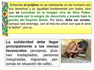 La solidaridad debe llegar
principalmente a los menos
favorecidos (ancianos, jóve-
nes inadaptados, personas
marginadas, migrantes, per-
sonas en situación de calle)..
“Entonces el prójimo no es solamente un ser humano con
sus derechos y su igualdad fundamental con todos, sino
que se convierte en la imagen viva de Dios Padre,
rescatada por la sangre de Jesucristo y puesta bajo la
acción del Espíritu Santo. Por tanto, debe ser amado,
aunque sea enemigo, con el mis-mo amor con que le ama
el Señor” (SRS 40).
 