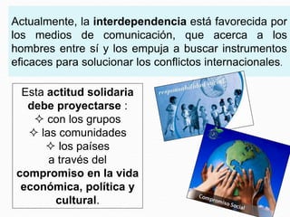 Actualmente, la interdependencia está favorecida por
los medios de comunicación, que acerca a los
hombres entre sí y los empuja a buscar instrumentos
eficaces para solucionar los conflictos internacionales.
Esta actitud solidaria
debe proyectarse :
 con los grupos
 las comunidades
 los países
a través del
compromiso en la vida
económica, política y
cultural.
 