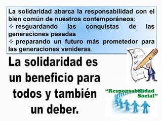 La solidaridad abarca la responsabilidad con el
bien común de nuestros contemporáneos:
 resguardando las conquistas de las
generaciones pasadas
 preparando un futuro más prometedor para
las generaciones venideras.
 