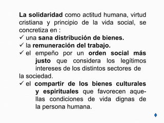 La solidaridad como actitud humana, virtud
cristiana y principio de la vida social, se
concretiza en :
 una sana distribución de bienes.
 la remuneración del trabajo.
 el empeño por un orden social más
justo que considera los legítimos
intereses de los distintos sectores de
la sociedad.
 el compartir de los bienes culturales
y espirituales que favorecen aque-
llas condiciones de vida dignas de
la persona humana.
 