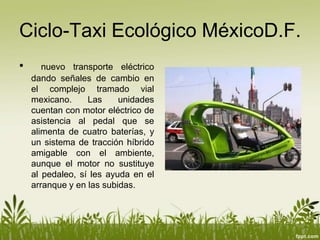Ciclo-Taxi Ecológico MéxicoD.F.
•      nuevo transporte eléctrico
    dando señales de cambio en
    el complejo tramado vial
    mexicano.     Las     unidades
    cuentan con motor eléctrico de
    asistencia al pedal que se
    alimenta de cuatro baterías, y
    un sistema de tracción híbrido
    amigable con el ambiente,
    aunque el motor no sustituye
    al pedaleo, sí les ayuda en el
    arranque y en las subidas.
 