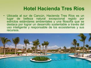 Hotel Hacienda Tres Ríos
• Ubicada al sur de Cancún, Hacienda Tres Ríos es un
  lugar de belleza natural excepcional regido por
  estrictos estándares ambientales y una filosofía que se
  destaca por lograr un desarrollo sustentable a través del
  uso inteligente y responsable de los ecosistemas y sus
  recursos.
 