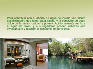 • Para contribuir con el ahorro de agua se instaló una planta
  desalinizadora que toma agua salada y la convierte en agua
  dulce de la mayor calidad y pureza. Adicionalmente reutiliza
  el agua de lluvia, y sus regaderas poseen cabezas que
  inyectan aire y reducen el consumo 40 por ciento.
 