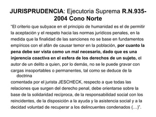 JURISPRUDENCIA: Ejecutoria Suprema R.N.9352004 Cono Norte
“El criterio que subyace en el principio de humanidad es el de permitir
la aceptación y el respeto hacia las normas jurídicos penales, en la
medida que la finalidad de las sanciones no se base en fundamentos
empíricos con el afán de causar temor en la población, por cuanto la
pena debe ser vista como un mal necesario, dado que es una
injerencia coactiva en el esfera de los derechos de un sujeto, el
autor de un delito a quien, por lo demás, no se le puede gravar con
cargas insoportables o permanentes, tal como se deduce de la
doctrina
comentada por el jurista JESCHECK, respecto a que todas las
relaciones que surgen del derecho penal, debe orientarse sobre la
base de la solidaridad recíproca, de la responsabilidad social con los
reincidentes, de la disposición a la ayuda y la asistencia social y a la
decidad voluntad de recuperar a los delincuentes condenados (…)”.

 