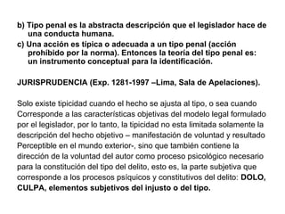 b) Tipo penal es la abstracta descripción que el legislador hace de
una conducta humana.
c) Una acción es típica o adecuada a un tipo penal (acción
prohíbido por la norma). Entonces la teoría del tipo penal es:
un instrumento conceptual para la identificación.
JURISPRUDENCIA (Exp. 1281-1997 –Lima, Sala de Apelaciones).
Solo existe tipicidad cuando el hecho se ajusta al tipo, o sea cuando
Corresponde a las características objetivas del modelo legal formulado
por el legislador, por lo tanto, la tipicidad no esta limitada solamente la
descripción del hecho objetivo – manifestación de voluntad y resultado
Perceptible en el mundo exterior-, sino que también contiene la
dirección de la voluntad del autor como proceso psicológico necesario
para la constitución del tipo del delito, esto es, la parte subjetiva que
corresponde a los procesos psíquicos y constitutivos del delito: DOLO,
CULPA, elementos subjetivos del injusto o del tipo.

 