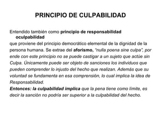 PRINCIPIO DE CULPABILIDAD
Entendido también como principio de responsabilidad
oculpabilidad
que proviene del principio democrático elemental de la dignidad de la
persona humana. Se extrae del aforismo, “nulla poena sine culpa”, por
ende con este principio no se puede castigar a un sujeto que actúe sin
Culpa. Únicamente puede ser objeto de sanciones los individuos que
pueden comprender lo injusto del hecho que realizan. Además que su
voluntad se fundamenta en esa comprensión, lo cual implica la idea de
Responsabilidad.
Entonces: la culpabilidad implica que la pena tiene como límite, es
decir la sanción no podría ser superior a la culpabilidad del hecho.

 