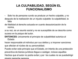 LA CULPABILIDAD, SEGÚN EL
FUNCIONALISMO
-

Solo ha de pensarse cundo se produce un hecho culpable, y no
después de la realización de un injusto culpable: la culpabilidad, la
falta
de fidelidad al derecho actuada en cuanto desautorización de la
norma,
a su vez, es un asunto social y no es susceptible de se descrita como
suceso en la psique del autor.
ENTONCES: únicamente el principio de culpabilidad autoriza al
Estado
hacer responsable al individuo por sus delitos y a imponer sanciones
que afectan el núcleo de su personalidad.
Puede evitar este principio que el Estado, en interés de una protección
preventiva de bienes jurídicos llegue a castigar, incluso aquellos
Hechos que el autor no podía evitar y por los cuales no se puededirigir

 