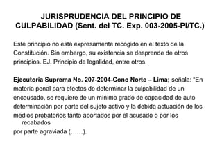 JURISPRUDENCIA DEL PRINCIPIO DE
CULPABILIDAD (Sent. del TC. Exp. 003-2005-PI/TC.)
Este principio no está expresamente recogido en el texto de la
Constitución. Sin embargo, su existencia se desprende de otros
principios. EJ. Principio de legalidad, entre otros.
Ejecutoria Suprema No. 207-2004-Cono Norte – Lima; señala: “En
materia penal para efectos de determinar la culpabilidad de un
encausado, se requiere de un mínimo grado de capacidad de auto
determinación por parte del sujeto activo y la debida actuación de los
medios probatorios tanto aportados por el acusado o por los
recabados
por parte agraviada (……).

 