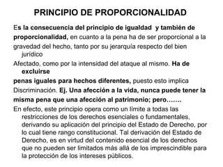 PRINCIPIO DE PROPORCIONALIDAD
Es la consecuencia del principio de igualdad y también de
proporcionalidad, en cuanto a la pena ha de ser proporcional a la
gravedad del hecho, tanto por su jerarquía respecto del bien
jurídico
Afectado, como por la intensidad del ataque al mismo. Ha de
excluirse
penas iguales para hechos diferentes, puesto esto implica
Discriminación. Ej. Una afección a la vida, nunca puede tener la
misma pena que una afección al patrimonio; pero…….
En efecto, este principio opera como un límite a todas las
restricciones de los derechos esenciales o fundamentales,
derivando su aplicación del principio del Estado de Derecho, por
lo cual tiene rango constitucional. Tal derivación del Estado de
Derecho, es en virtud del contenido esencial de los derechos
que no pueden ser limitados más allá de los imprescindible para
la protección de los intereses públicos.

 
