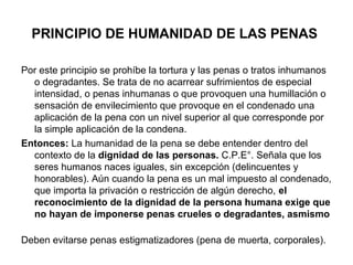 PRINCIPIO DE HUMANIDAD DE LAS PENAS
Por este principio se prohíbe la tortura y las penas o tratos inhumanos
o degradantes. Se trata de no acarrear sufrimientos de especial
intensidad, o penas inhumanas o que provoquen una humillación o
sensación de envilecimiento que provoque en el condenado una
aplicación de la pena con un nivel superior al que corresponde por
la simple aplicación de la condena.
Entonces: La humanidad de la pena se debe entender dentro del
contexto de la dignidad de las personas. C.P.E°. Señala que los
seres humanos naces iguales, sin excepción (delincuentes y
honorables). Aún cuando la pena es un mal impuesto al condenado,
que importa la privación o restricción de algún derecho, el
reconocimiento de la dignidad de la persona humana exige que
no hayan de imponerse penas crueles o degradantes, asmismo
Deben evitarse penas estigmatizadores (pena de muerta, corporales).

 