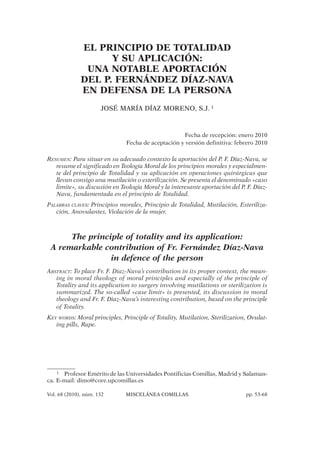 Vol. 68 (2010), núm. 132 MISCELÁNEA COMILLAS pp. 53-68
EL PRINCIPIO DE TOTALIDAD
Y SU APLICACIÓN:
UNA NOTABLE APORTACIÓN
DEL P. FERNÁNDEZ DÍAZ-NAVA
EN DEFENSA DE LA PERSONA
JOSÉ MARÍA DÍAZ MORENO, S.J. 1
Fecha de recepción: enero 2010
Fecha de aceptación y versión definitiva: febrero 2010
RESUMEN: Para situar en su adecuado contexto la aportación del P. F. Díaz-Nava, se
resume el significado en Teología Moral de los principios morales y especialmen-
te del principio de Totalidad y su aplicación en operaciones quirúrgicas que
llevan consigo una mutilación o esterilización. Se presenta el denominado «caso
limite», su discusión en Teología Moral y la interesante aportación del P. F. Díaz-
Nava, fundamentada en el principio de Totalidad.
PALABRAS CLAVES: Principios morales, Principio de Totalidad, Mutilación, Esteriliza-
ción, Anovulantes, Violación de la mujer.
The principle of totality and its application:
A remarkable contribution of Fr. Fernández Díaz-Nava
in defence of the person
ABSTRACT: To place Fr. F. Diaz-Nava’s contribution in its proper context, the mean-
ing in moral theology of moral principles and especially of the principle of
Totality and its application to surgery involving mutilations or sterilization is
summarized. The so-called «case limit» is presented, its discussion in moral
theology and Fr. F. Diaz-Nava’s interesting contribution, based on the principle
of Totality.
KEY WORDS: Moral principles, Principle of Totality, Mutilation, Sterilization, Ovulat-
ing pills, Rape.
1 Profesor Emérito de las Universidades Pontificias Comillas, Madrid y Salaman-
ca. E-mail: dimo@core.upcomillas.es
 