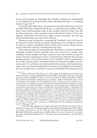 J. M. DÍAZ, EL PRINCIPIO DE TOTALIDAD Y SU APLICACIÓN: UNA NOTABLE APORTACIÓN64
Vol. 68 (2010), núm. 132 MISCELÁNEA COMILLAS pp. 53-68
al caso del principio de Totalidad, que él había estudiado en profundidad
y con amplitud en la doctrina del eximio Moralista del siglo XVI, Cardenal
Juan de Lugo, S.J. 24.
El estudio del P. Díaz-Nava, que presentó como Tesis Doctoral en la Uni-
versidad Pontiﬁcia Gregoriana de Roma, es sencillamente modélico. Díaz-
Nava conoce perfectamente toda la obra jurídico-moral de Lugo. No sólo
las obras impresas y más conocidas como el Tratado de Iustitia et Iure, sino
algunos interesantes manuscritos y obras menos conocidas, pero de una
gran densidad doctrinal, como el De Charitate.
Demuestra que la expresión «principio de Totalidad» está en la base de
la respuesta moral a muchas cuestiones planteadas y en el modo de razonar
de nuestros mejores moralistas clásicos. Entre éstos autores clásicos cierta-
mente sobresale el jesuita y Cardenal Juan de Lugo.
En la primera parte de su investigación, Díaz-Nava, en forma de objetiva
antología, facilita al lector aquellos textos que, dentro de la amplia obra
teológica, moral y jurídica de Lugo, le parecen más representativos y que su-
ponen una eﬁcaz ayuda para conocer su pensamiento sobre la vida y la inte-
gridad corporal, a la luz de la justicia y de la caridad 25. En la segunda parte
de su libro, nuestro autor, ensambla el inmenso material recogido en la pri-
mera parte y lo confronta con el pensamiento de autores contemporáneos y,
sobre todo, examina detenidamente su relación con el Magisterio pontiﬁcio.
En esta comparación se advierte, tanto la continuidad del pensamiento de
24 ADOLFO FERNÁNDEZ DÍAZ-NAVA, S.J., El principio de Totalidad, según la doctrina
del Cardenal Lugo, Universidad Pontificia de Comillas, Santander, 1960. Juan de Lugo,
jesuita, nacido en Madrid en 1583 y muerto en Roma en 1660, de familia sevillana.
Fue profesor de Teología en Salamanca y en Roma. «Está considerado como uno de
los teólogos más insignes de la Compañía de Jesús. Posee una gran sutileza en sus
razonamientos, compulsa y somete a profundo examen las diversas opiniones y expo-
ne la propia con eximia claridad. (…) Imprime a su investigación un sello netamente
personal y se preocupa por renovar la filosofía y teología escolática, señalando con
prudente audacia caminos nuevos y originales. (…) Es especialmente juicioso en mate-
rias morales. Entre su teología dogmática y moral existe una conexión intrínseca de
fundamento y fundado. Su tratado De iustitia et iure es quizás su obra más célebre y
pasa por ser una de las obras maestras y clásicas» (E. OLIVARES, S.J., en CH. E. O’NEILL
y J. M. DOMÍNGUEZ, Diccionario histórico de la Compañía de Jesús, III, Roma-Madrid,
2001, pp. 2.438-2.439). Cfr. también E. OLIVARES, S.J., Juan de Lugo: datos biográficos,
sus escritos, estudios sobre su doctrina y bibliografía, Archivo Teológico Granadino,
vol. 47, 1984, pp. 5-129.
25 El P. Díaz-Nava dedicó un estudio particular a la doctrina de Lugo sobre el
dominio en su artículo «El dominio según la doctrina del Cardenal Lugo (1583-1660)»,
en Estudios Eclesiásticos, vol. 36, 1961, pp. 35-55. Sobre el modo de hacer Teología
Moral del P. Díaz-Nava puede verse también: ROSSI-VALSECCHI, Diccionario cit, artícu-
los sobre «Imitación-Seguimiento» y «Pecado: nuevas matizaciones», pp. 495-499 y
783-787.
 