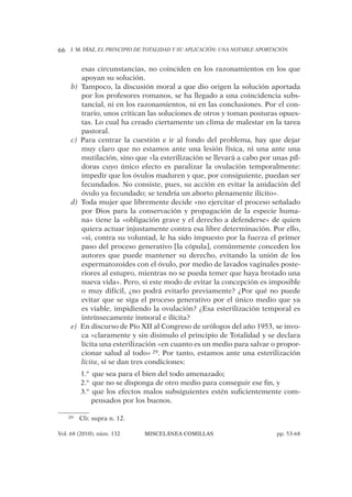 J. M. DÍAZ, EL PRINCIPIO DE TOTALIDAD Y SU APLICACIÓN: UNA NOTABLE APORTACIÓN66
Vol. 68 (2010), núm. 132 MISCELÁNEA COMILLAS pp. 53-68
esas circunstancias, no coinciden en los razonamientos en los que
apoyan su solución.
Tampoco, la discusión moral a que dio origen la solución aportadab)
por los profesores romanos, se ha llegado a una coincidencia subs-
tancial, ni en los razonamientos, ni en las conclusiones. Por el con-
trario, unos critican las soluciones de otros y toman posturas opues-
tas. Lo cual ha creado ciertamente un clima de malestar en la tarea
pastoral.
Para centrar la cuestión e ir al fondo del problema, hay que dejarc)
muy claro que no estamos ante una lesión física, ni una ante una
mutilación, sino que «la esterilización se llevará a cabo por unas píl-
doras cuyo único efecto es paralizar la ovulación temporalmente:
impedir que los óvulos maduren y que, por consiguiente, puedan ser
fecundados. No consiste, pues, su acción en evitar la anidación del
óvulo ya fecundado; se tendría un aborto plenamente ilícito».
Toda mujer que libremente decide «no ejercitar el proceso señaladod)
por Dios para la conservación y propagación de la especie huma-
na» tiene la «obligación grave y el derecho a defenderse» de quien
quiera actuar injustamente contra esa libre determinación. Por ello,
«si, contra su voluntad, le ha sido impuesto por la fuerza el primer
paso del proceso generativo [la cópula], comúnmente conceden los
autores que puede mantener su derecho, evitando la unión de los
espermatozoides con el óvulo, por medio de lavados vaginales poste-
riores al estupro, mientras no se pueda temer que haya brotado una
nueva vida». Pero, si este modo de evitar la concepción es imposible
o muy difícil, ¿no podrá evitarlo previamente? ¿Por qué no puede
evitar que se siga el proceso generativo por el único medio que ya
es viable, impidiendo la ovulación? ¿Esa esterilización temporal es
intrínsecamente inmoral e ilícita?
En discurso de Pío XII al Congreso de urólogos del año 1953, se invo-e)
ca «claramente y sin disimulo el principio de Totalidad y se declara
lícita una esterilización «en cuanto es un medio para salvar o propor-
cionar salud al todo» 29. Por tanto, estamos ante una esterilización
lícita, si se dan tres condiciones:
que sea para el bien del todo amenazado;1.ª
que no se disponga de otro medio para conseguir ese ﬁn, y2.ª
que los efectos malos subsiguientes estén suﬁcientemente com-3.ª
pensados por los buenos.
29 Cfr. supra n. 12.
 
