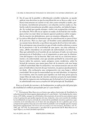 J. M. DÍAZ, EL PRINCIPIO DE TOTALIDAD Y SU APLICACIÓN: UNA NOTABLE APORTACIÓN 67
Vol. 68 (2010), núm. 132 MISCELÁNEA COMILLAS pp. 53-68
En el caso de la posible y difícilmente evitable violación, se puedef)
aplicar esta doctrina ya que la esterilización no se lleva a cabo, ni se
busca únicamente en cuanto es tal, sino como remedio a males, por
lo menos, moralmente presentes y en relación con los cuales se «ha
hecho todo lo moralmente posible» para evitarlos, sin haberlo logra-
do. Es verdad que queda siempre «sufrir con resignación cristiana»
la violación. Pero ello no se opone en nada a la licitud de este medio
para evitar ese mal. Ante un injusto agresor podemos sufrir resigna-
dos la muerte sin defendernos, pero no estamos obligados a ello.
La única diﬁcultad es demostrar que la esterilización es parag) el bien
de la persona. Pero es claro que «el hombre como administrador de
su cuerpo tiene derecho a sacriﬁcar una parte de él en favor de todo».
Si se presupone una situación en que el todo resulta enfermo a causa
de la presencia o de la actividad de una parte, sea ésta enferma o
sana. ¿Debe entenderse en concepto de enfermedad a la letra? No.
Hay que admitirlo en el sentido de un mal para el todo; un mal cuya
presencia en el Individuo o en el organismo es peor que la elimina-
ción del órgano o de la función. Que este mal no se concreta única-
mente a la enfermedad, creo que pueden probarlo la concesión que
hacen todos los autores, tanto antiguos como modernos, sobre la
licitud de cortarse una mano para huir de la muerte o de una larga
y difícil cautividad, Que la violación y sus consecuencias son un mal
para el individuo concreto de que tratamos, no parece pueda ponerse
en duda. «No rechazaría una comparación con una larga y difícil
cautividad. No es que la maternidad sea un mal absoluto, ni siquiera
en sí misma, sino en cuanto que signiﬁca un mal muy grave para la
mujer libre de toda clase de vínculo o destino actual a la maternidad.
De todo lo expuesto nos inclinamos por la licitud en el caso propues-
to admitiendo esta nueva ampliación del principio de Totalidad».
Éste es el modo de razonar y de fundamentar su aplicación del principio
de totalidad al conﬂicto presentado por el «caso límite» 30.
30 Ciertamente Díaz-Nava no es el único que aplica el principio de Totalidad a la
solución moral de interrogante planteado por el «caso límite». Ya lo había hecho, entre
otros, el P. Zalba, aunque no refiriéndose directamente al uso de los anovulantes para
evitar la gestación que podía seguirse de una violación, sino con ocasión de estudiar
la moralidad de un nuevo método de control de la natalidad, mecánico-químico y que
consistía en la introducción en el útero de una plaquita de oro o platino que en su
composición química hace las veces de óvulo fecundado y así se impide que los ovarios
funcionen regularmente. Cfr. Casus de usu artifici con-traconceptivi, Periódica, vol. 51,
1962, pp. 167-192. Lo interesante y peculiar de la aportación del P. Díaz-Nava es su
rigor lógico y su total claridad expositiva
 