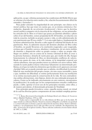 J. M. DÍAZ, EL PRINCIPIO DE TOTALIDAD Y SU APLICACIÓN: UNA NOTABLE APORTACIÓN 57
Vol. 68 (2010), núm. 132 MISCELÁNEA COMILLAS pp. 53-68
aplicación, ya que «elimina justamente las condiciones del Doble Efecto que
se referían a la relación entre medio y ﬁn, relación frecuentemente difícil de
entender y formular» 9.
Para poder entender la singularidad de este principio, tan clásico en la
moral católica, hay que tener en cuenta que, en su misma existencia y for-
mulación, depende de un principio fundamental y básico que la doctrina
moral católica comparte con la mayoría de las religiones, en sus primordia-
les artículos de fe: Dios es el único que posee un dominio absoluto y pleno
sobre el ser del hombre, somos propiedad de Él. El hombre, en relación con
toda la creación, incluido su propio cuerpo y vida, es sólo administrador de
este patrimonio que Él nos confía 10. Y es una regla lógica y fundamental de
la buena administración, llevarla a cabo según la voluntad del dueño de ese
patrimonio. Pero, la admisión sincera del dominio absoluto de Dios sobre
el hombre, no puede llevarnos a la conclusión exagerada y, por exagerada,
errónea que el hombre carezca, absoluta y totalmente, de un cierto ámbito
de dominio y disposición sobre su propio cuerpo y sobre su propia vida.
Negar ese ámbito, iría en contra de la misma voluntad de Dios al crear a
la persona humana y dotarla de razón para que, por medio de ella, busque
honestamente la voluntad de Dios en determinados conﬂictos de valores.
Desde este punto de vista, ni la vida misma, ni la integridad corporal son
valores absolutos, sino que pueden entrar en colisión con otros valores. Sólo
usando la razón podrá evitarse solucionar falsamente un determinado pro-
blema, en el que no todos los elementos que inciden en él, aparecen con total
claridad. Sólo así se puede entender que se admita, sin diﬁcultad, la inmora-
lidad de una mutilación del propio cuerpo, sin una causa razonable y justa
y que, también sin diﬁcultad, se estime perfectamente lícita esa mutilación
si se estima necesaria para la conservación de la vida. No son contradicto-
rias ambas aﬁrmaciones, sino lógicas, dentro de una ordenada jerarquía de
valores. Como ya he indicado, precisamente en este contexto, encontramos
la justiﬁcación y la ayuda que en los comportamientos morales conﬂictivos
puede, y debe, aportar el recto uso de los principios morales, entre ellos, y
de manera prevalente, el denominado principio de Totalidad.
Este principio puede formularse como «aquella norma moral, en virtud
de la cual las diversas partes componentes de una entidad compleja perma-
9 L. ROSSI, Diccionario Enciclopédico de Teología Moral, en L. ROSSI y A. VALSECCHI
(dirs.), Madrid: Paulinas, 1974, p. 240.
10 «Cada cual es responsable de su vida delante de Dios que se la ha dado. Él
sigue siendo su soberano Dueño. Nosotros estamos obligados a recibirla con gratitud
y a conservarla para su honor y para la salvación de nuestras almas. Somos adminis-
tradores y no propietarios de la vida que Dios nos ha confiado. No disponemos de
ella». (Catecismo de la Iglesia Católica, Nueva edición conforme al texto latino oficial
de 1997, n. 2.280).
 
