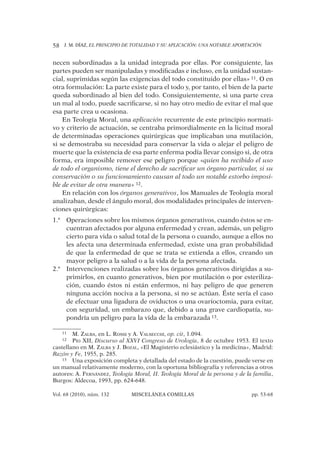 J. M. DÍAZ, EL PRINCIPIO DE TOTALIDAD Y SU APLICACIÓN: UNA NOTABLE APORTACIÓN58
Vol. 68 (2010), núm. 132 MISCELÁNEA COMILLAS pp. 53-68
necen subordinadas a la unidad integrada por ellas. Por consiguiente, las
partes pueden ser manipuladas y modiﬁcadas e incluso, en la unidad sustan-
cial, suprimidas según las exigencias del todo constituido por ellas» 11. O en
otra formulación: La parte existe para el todo y, por tanto, el bien de la parte
queda subordinado al bien del todo. Consiguientemente, si una parte crea
un mal al todo, puede sacriﬁcarse, si no hay otro medio de evitar el mal que
esa parte crea u ocasiona.
En Teología Moral, una aplicación recurrente de este principio normati-
vo y criterio de actuación, se centraba primordialmente en la licitud moral
de determinadas operaciones quirúrgicas que implicaban una mutilación,
si se demostraba su necesidad para conservar la vida o alejar el peligro de
muerte que la existencia de esa parte enferma podía llevar consigo si, de otra
forma, era imposible remover ese peligro porque «quien ha recibido el uso
de todo el organismo, tiene el derecho de sacriﬁcar un órgano particular, si su
conservación o su funcionamiento causan al todo un notable estorbo imposi-
ble de evitar de otra manera» 12.
En relación con los órganos generativos, los Manuales de Teología moral
analizaban, desde el ángulo moral, dos modalidades principales de interven-
ciones quirúrgicas:
Operaciones sobre los mismos órganos generativos, cuando éstos se en-1.ª
cuentran afectados por alguna enfermedad y crean, además, un peligro
cierto para vida o salud total de la persona o cuando, aunque a ellos no
les afecta una determinada enfermedad, existe una gran probabilidad
de que la enfermedad de que se trata se extienda a ellos, creando un
mayor peligro a la salud o a la vida de la persona afectada.
Intervenciones realizadas sobre los órganos generativos dirigidas a su-2.ª
primirlos, en cuanto generativos, bien por mutilación o por esteriliza-
ción, cuando éstos ni están enfermos, ni hay peligro de que generen
ninguna acción nociva a la persona, si no se actúan. Éste sería el caso
de efectuar una ligadura de oviductos o una ovarioctomia, para evitar,
con seguridad, un embarazo que, debido a una grave cardiopatía, su-
pondría un peligro para la vida de la embarazada 13.
11 M. ZALBA, en L. ROSSI y A. VALSECCHI, op. cit, 1.094.
12 PÍO XII, Discurso al XXVI Congreso de Urología, 8 de octubre 1953. El texto
castellano en M. ZALBA y J. BOZAL, «El Magisterio eclesiástico y la medicina», Madrid:
Razón y Fe, 1955, p. 285.
13 Una exposición completa y detallada del estado de la cuestión, puede verse en
un manual relativamente moderno, con la oportuna bibliografía y referencias a otros
autores: A. FERNÁNDEZ, Teología Moral, II. Teología Moral de la persona y de la familia,
Burgos: Aldecoa, 1993, pp. 624-648.
 