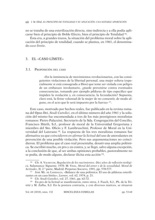 J. M. DÍAZ, EL PRINCIPIO DE TOTALIDAD Y SU APLICACIÓN: UNA NOTABLE APORTACIÓN60
Vol. 68 (2010), núm. 132 MISCELÁNEA COMILLAS pp. 53-68
no se trataba de una esterilización directa, sino indirecta y a ella podía apli-
carse bien el principio de Doble Efecto, bien el principio de Totalidad 16.
Ésta era, a grandes trazos, la situación del problema moral sobre la apli-
cación del principio de totalidad, cuando se plantea, en 1961, el denomina-
do caso límite.
EL «CASO LÍMITE»3.
PROPOSICIÓN DEL CASO3.1.
«En la inminencia de movimientos revolucionarios, con las consi-
guientes violaciones de la libertad personal, una mujer soltera (espe-
cialmente si está consagrada a Dios) que teme ser violada con peligro
de un embarazo involuntario, ¿puede prevenirse contra eventuales
consecuencias, tomando por ejemplo píldoras de tipo especíﬁco que
impiden la ovulación y, en consecuencia, la fecundación? Supuesta,
claro está, la ﬁrme voluntad de la mujer de no consentir, de modo al-
guno, en el acto que le será impuesto por la fuerza» 17.
Este caso, motivado por hechos reales, fue publicado en la revista roma-
na del Opus Dei, Studi Cattolici, en el último número del año 1961 y la solu-
ción del mismo fue encomendada a tres de los más prestigiosos moralistas
romanos: Pietro Palazzini, Secretario de la Sda. Congregación del Concilio,
Francisco Hürth, S.J., profesor de moral de la Universidad Gregoriana y
miembro del Sto. Oﬁcio y F. Lambruschini, Profesor de Moral en la Uni-
versidad del Laterano 18. La respuesta de los tres moralistas romanos fue
aﬁrmativa ya que coincidieron en aﬁrmar la licitud del uso de anovulantes en
prevención de una posible violación. Pero sus argumentaciones no coinci-
dieron. El problema que el caso real presentaba, desató una amplia polémi-
ca. Se escribió mucho, en pro y en contra, y, se llegó, salvo alguna excepción,
a la conclusión de que, al ser ambas opiniones probables, pastoralmente no
se podía, de modo alguno, declarar ilícita esta acción 19.
16 Cfr. A. VALSECCHI, Regulación de los nacimientos. Diez años de reflexión teológi-
ca, Salamanca: Sígueme, 1970. M. VIDAL, Moral del amor y de la sexualidad. Moral de
Actitudes, II, 2.ª parte, Madrid: Perpetuo Socorro, 1991, pp. 570-577.
17 JOSÉ MZ. DE LAHIDALGA, «Balance de una polémica: El uso de píldoras esterili-
zantes en un caso límite», Lumen, vol. 62, 1974, p. 21.
18 Cfr. Studi Cattolici, vol. 27, 1961, pp. 62-72.
19 En pro de la licitud se manifestaron, entre otros, J. Fusch, S.J., Ph. de la Tri-
nité y M. Zalba, S.J. En la postura contraria, y con diversos matices, se situaron
 