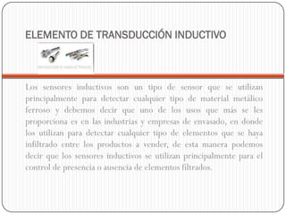 ELEMENTO DE TRANSDUCCIÓN INDUCTIVO



Los sensores inductivos son un tipo de sensor que se utilizan
principalmente para detectar cualquier tipo de material metálico
ferroso y debemos decir que uno de los usos que más se les
proporciona es en las industrias y empresas de envasado, en donde
los utilizan para detectar cualquier tipo de elementos que se haya
infiltrado entre los productos a vender, de esta manera podemos
decir que los sensores inductivos se utilizan principalmente para el
control de presencia o ausencia de elementos filtrados.
 
