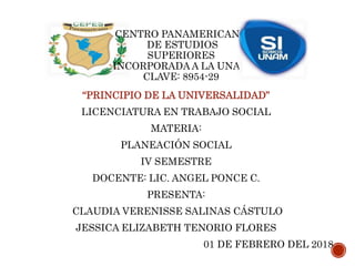 CENTRO PANAMERICANO
DE ESTUDIOS
SUPERIORES
INCORPORADA A LA UNAM
CLAVE: 8954-29
“PRINCIPIO DE LA UNIVERSALIDAD”
LICENCIATURA EN TRABAJO SOCIAL
MATERIA:
PLANEACIÓN SOCIAL
IV SEMESTRE
DOCENTE: LIC. ANGEL PONCE C.
PRESENTA:
CLAUDIA VERENISSE SALINAS CÁSTULO
JESSICA ELIZABETH TENORIO FLORES
01 DE FEBRERO DEL 2018
 