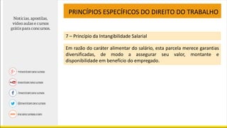 PRINCÍPIOS ESPECÍFICOS DO DIREITO DO TRABALHO
7 – Princípio da Intangibilidade Salarial
Em razão do caráter alimentar do salário, esta parcela merece garantias
diversificadas, de modo a assegurar seu valor, montante e
disponibilidade em benefício do empregado.
 