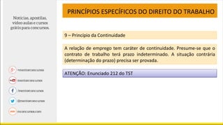 PRINCÍPIOS ESPECÍFICOS DO DIREITO DO TRABALHO
9 – Princípio da Continuidade
A relação de emprego tem caráter de continuidade. Presume-se que o
contrato de trabalho terá prazo indeterminado. A situação contrária
(determinação do prazo) precisa ser provada.
ATENÇÃO: Enunciado 212 do TST
 