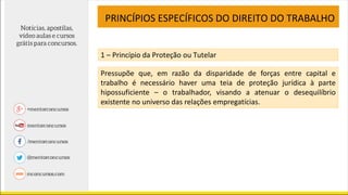 PRINCÍPIOS ESPECÍFICOS DO DIREITO DO TRABALHO
1 – Princípio da Proteção ou Tutelar
Pressupõe que, em razão da disparidade de forças entre capital e
trabalho é necessário haver uma teia de proteção jurídica à parte
hipossuficiente – o trabalhador, visando a atenuar o desequilíbrio
existente no universo das relações empregatícias.
 