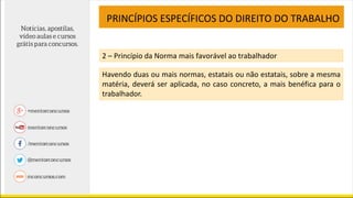 PRINCÍPIOS ESPECÍFICOS DO DIREITO DO TRABALHO
2 – Princípio da Norma mais favorável ao trabalhador
Havendo duas ou mais normas, estatais ou não estatais, sobre a mesma
matéria, deverá ser aplicada, no caso concreto, a mais benéfica para o
trabalhador.
 