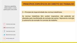 PRINCÍPIOS ESPECÍFICOS DO DIREITO DO TRABALHO
3 – Princípio da Imperatividade das normas trabalhistas
As normas trabalhista têm caráter imperativo, não podendo ser
afastadas pela manifestação da vontade das partes. Representa restrição
à autonomia da vontade no contrato de trabalho.
 