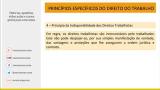 PRINCÍPIOS ESPECÍFICOS DO DIREITO DO TRABALHO
4 – Princípio da Indisponibilidade dos Direitos Trabalhistas
Em regra, os direitos trabalhistas são irrenunciáveis pelo trabalhador.
Este não pode despojar-se, por sua simples manifestação de vontade,
das vantagens e proteções que lhe asseguram a ordem jurídica e
contrato.
 