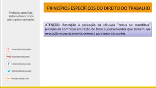PRINCÍPIOS ESPECÍFICOS DO DIREITO DO TRABALHO
ATENÇÃO: Restrição à aplicação da cláusula “rebus sic standibus”
(revisão de contratos em razão de fatos supervenientes que tornem sua
execução excessivamente onerosa para uma das partes.
 