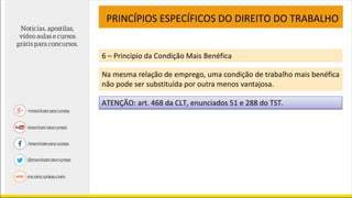PRINCÍPIOS ESPECÍFICOS DO DIREITO DO TRABALHO
6 – Princípio da Condição Mais Benéfica
Na mesma relação de emprego, uma condição de trabalho mais benéfica
não pode ser substituída por outra menos vantajosa.
ATENÇÃO: art. 468 da CLT, enunciados 51 e 288 do TST.
 