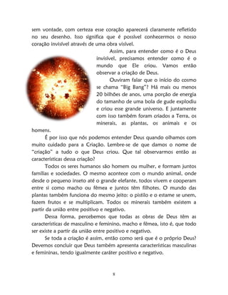 8
sem vontade, com certeza esse coração aparecerá claramente refletido
no seu desenho. Isso significa que é possível conhecermos o nosso
coração invisível através de uma obra visível.
Assim, para entender como é o Deus
invisível, precisamos entender como é o
mundo que Ele criou. Vamos então
observar a criação de Deus.
Ouviram falar que o início do cosmo
se chama “Big Bang”? Há mais ou menos
20 bilhões de anos, uma porção de energia
do tamanho de uma bola de gude explodiu
e criou esse grande universo. E juntamente
com isso também foram criados a Terra, os
minerais, as plantas, os animais e os
homens.
É por isso que nós podemos entender Deus quando olhamos com
muito cuidado para a Criação. Lembre-se de que damos o nome de
“criação” a tudo o que Deus criou. Que tal observarmos então as
características dessa criação?
Todos os seres humanos são homem ou mulher, e formam juntos
famílias e sociedades. O mesmo acontece com o mundo animal, onde
desde o pequeno inseto até o grande elefante, todos vivem e cooperam
entre si como macho ou fêmea e juntos têm filhotes. O mundo das
plantas também funciona do mesmo jeito: o pistilo e o estame se unem,
fazem frutos e se multiplicam. Todos os minerais também existem a
partir da união entre positivo e negativo.
Dessa forma, percebemos que todas as obras de Deus têm as
características de masculino e feminino, macho e fêmea, isto é, que todo
ser existe a partir da união entre positivo e negativo.
Se toda a criação é assim, então como será que é o próprio Deus?
Devemos concluir que Deus também apresenta características masculinas
e femininas, tendo igualmente caráter positivo e negativo.
 