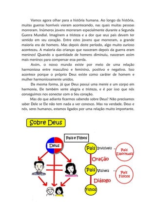 10
Vamos agora olhar para a história humana. Ao longo da história,
muitas guerras horríveis vieram acontecendo, nas quais muitas pessoas
morreram. Inúmeros jovens morreram especialmente durante a Segunda
Guerra Mundial. Imaginem a tristeza e a dor que seus pais devem ter
sentido em seu coração. Entre estes jovens que morreram, a grande
maioria era de homens. Mas depois deste período, algo muito curioso
aconteceu. A maioria das crianças que nasceram depois da guerra eram
meninos! Quando a quantidade de homens diminuiu, nasceram assim
mais meninos para compensar essa perda.
Assim, o nosso mundo existe por meio de uma relação
harmoniosa entre masculino e feminino, positivo e negativo. Isso
acontece porque o próprio Deus existe como caráter de homem e
mulher harmoniosamente unidos.
Da mesma forma, já que Deus possui uma mente e um corpo em
harmonia, Ele também sente alegria e tristeza, e é por isso que nós
conseguimos nos conectar com o Seu coração.
Mas do que adianta ficarmos sabendo sobre Deus? Não precisamos
saber Dele se Ele não tem nada a ver conosco. Mas na verdade, Deus e
nós, seres humanos, estamos ligados por uma relação muito importante.
 