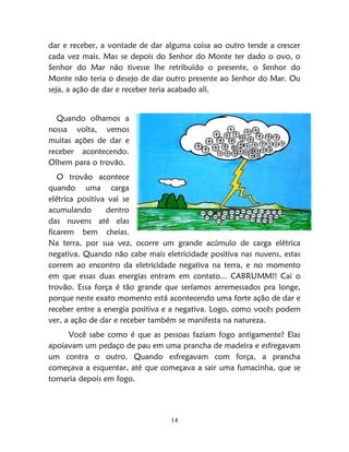 14
dar e receber, a vontade de dar alguma coisa ao outro tende a crescer
cada vez mais. Mas se depois do Senhor do Monte ter dado o ovo, o
Senhor do Mar não tivesse lhe retribuído o presente, o Senhor do
Monte não teria o desejo de dar outro presente ao Senhor do Mar. Ou
seja, a ação de dar e receber teria acabado ali.
Quando olhamos a
nossa volta, vemos
muitas ações de dar e
receber acontecendo.
Olhem para o trovão.
O trovão acontece
quando uma carga
elétrica positiva vai se
acumulando dentro
das nuvens até elas
ficarem bem cheias.
Na terra, por sua vez, ocorre um grande acúmulo de carga elétrica
negativa. Quando não cabe mais eletricidade positiva nas nuvens, estas
correm ao encontro da eletricidade negativa na terra, e no momento
em que essas duas energias entram em contato... CABRUMM!! Cai o
trovão. Essa força é tão grande que seríamos arremessados pra longe,
porque neste exato momento está acontecendo uma forte ação de dar e
receber entre a energia positiva e a negativa. Logo, como vocês podem
ver, a ação de dar e receber também se manifesta na natureza.
Você sabe como é que as pessoas faziam fogo antigamente? Elas
apoiavam um pedaço de pau em uma prancha de madeira e esfregavam
um contra o outro. Quando esfregavam com força, a prancha
começava a esquentar, até que começava a sair uma fumacinha, que se
tornaria depois em fogo.
 