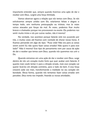 16
importante entender que, sempre quando tivermos uma ação de dar e
receber com Deus, surgirá uma força ilimitada.
Vamos observar agora a relação que nós temos com Deus. Se nós
estivéssemos sempre unidos com Ele, estaríamos felizes e alegres o
tempo todo, sem nenhuma preocupação ou tristeza, mas às vezes
somos atacados por forças do mal. Às vezes, podemos ficar muito
bravos e chateados porque nos provocaram na escola. Ou podemos nos
sentir muito tristes e sós por outras razões, não é mesmo?
Na verdade, isso acontece porque Satanás está nos puxando por
trás, e muitas vezes até ficamos com vontade de chorar nessas horas. E
ficamos pensando em algo do tipo: “Puxa vida! Não era para as coisas
serem assim! Eu não quero fazer coisas erradas! Não quero ir para esse
lado!” Não é mesmo? Esse tipo de pensamento vem por causa da ação
de dar e receber que temos com Deus, quando nós queremos nos unir a
Ele.
Quando entramos em uma ação de dar e receber com Deus, surge
dentro de nós um coração muito forte que quer acabar com Satanás. E
quanto mais vocês tentar ir para a direção errada, mais esse coração vai
querer levá-los em direção contrária, para o lado do bem. E essa força
crescerá cada vez mais, transformando a maldade no seu coração em
bondade. Dessa forma, quando nós tentamos fazer coisas erradas sem
perceber, Deus tenta nos impedir, freando as nossas atividades.
 