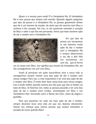19
Quem é o messias para vocês? É o Verdadeiro Pai. O Verdadeiro
Pai é uma pessoa que sempre está orando. Quando alguém perguntar
que tipo de pessoa é o Verdadeiro Pai, as pessoas geralmente diriam
que ele é um homem de oração, de tanto que ele convive com Deus e
conhece o Seu coração. Por isso, se nós quisermos entender o coração
de Deus e saber o que Ele está pensando, temos que fazer bastante ação
de dar e receber com o Verdadeiro Pai.
Em que tipo de
pessoa nos tornaremos
se nós fizermos muita
ação de dar e receber
com o Verdadeiro Pai
e sempre observarmos
o seu dia a dia? Nós
nos tornaremos um
com ele, que já forma
um só corpo com Deus. Isso significa que através do Verdadeiro Pai, até
nós conseguiremos nos unir com Deus.
Vocês já pensaram em quão maravilhosa seria a nossa vida se
conseguirmos sempre manter uma boa ação de dar e receber com
nossos amigos? Para isso, o mais importante é ter uma boa ação de dar
e receber com Deus. É muito bom fazer coisas boas para nossos amigos,
mas é ainda melhor quando oramos por eles para que eles se dirijam ao
lado de Deus. Se fizermos isto, todas as pessoas passarão a ter uma boa
ação de dar e receber entre irmãos, centralizados em Deus e nos
Verdadeiros Pais, formando assim o Reino dos Céus, cheio de alegria e
gratidão.
Para que possamos ter cada vez mais ação de dar e receber,
sempre devemos levar uma vida em que nos doamos ativamente.
Vamos nos esforçar para sermos pessoas que sempre entendem o
coração de nosso querido Deus!
 