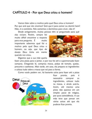 20
CAPÍTULO 4 - Por que Deus criou o homem?
Vamos falar sobre o motivo pelo qual Deus criou o homem?
Por que será que nós vivemos? Será que é para comer ou dormir bem?
Não, é o contrário. Nós comemos e dormimos para viver, não é?
Desde antigamente, muitas pessoas têm se perguntado para quê
elas viviam. Porém, sempre foi
muito difícil encontrar a resposta
para essa pergunta. É muito
importante sabermos qual foi o
motivo pelo qual Deus criou o
homem, ou seja, que tipo de
desejo Deus tinha em mente
quando nos criou.
Digamos que a sua mãe queria
fazer uma pizza para o jantar, e por isso foi até o supermercado fazer
compras. Chegando lá, comprou massa, polpa de tomate, queijo,
presunto e azeitonas. Mais tarde, em casa, ela prepara os ingredientes
e coloca tudo sobre a massa que vai para o forno.
Como vocês podem ver, há bastante coisa para fazer até a pizza
ficar pronta, pois é
necessário comprar os
ingredientes, colocar tudo
na massa, e ainda assá-la.
Assim, até mesmo uma
pizza não aparece em um
simples passe de mágica,
por pura coincidência. A sua
mãe teve que pensar em
várias coisas até que ela
pudesse ficar pronta.
Deus Filhos de
Deus
 