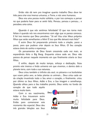 21
Então não dá nem pra imaginar quanto trabalho Deus deve ter
tido para criar esse imenso universo, a Terra, e nós seres humanos.
Deus era uma pessoa muito solitária, e por isso começou a pensar
no que poderia fazer para se sentir feliz. Pensou, pensou e pensou... e
percebeu uma coisa.
Quando é que nós sentimos felicidade? O que nos torna mais
felizes é quando nós nos encontramos com algo que se parece conosco.
E foi isso mesmo que Deus percebeu: “Já sei! Vou criar Meus próprios
filhos que serão semelhantes a Mim! É isso que Me deixará mais feliz!”
E assim Deus foi preparando primeiro toda a criação, passo a
passo, para que pudesse criar depois os Seus filhos. O Seu coração
estava cheio de sonho e esperança.
Os pensamentos de Deus foram crescendo cada vez mais, se
expandindo feito o Big Bang. Enquanto criava cada ser, Deus não
parava de pensar naquele momento em que finalmente criaria os Seus
filhos.
E enfim, depois de muito tempo, esforço e dedicação, ficou
pronto este imenso e lindo universo em que vivemos, e dentro dele o
planeta terra, com toda a sua natureza.
Deus criou também o infinito céu azul, os pássaros e as borboletas
que voam pelos ares, as belas plantas os animais... Deus criou cada ser
da criação investindo todo o Seu amor e coração, e finalmente, criou
por último os Seus filhos, Adão e Eva, a Sua imagem e semelhança.
Quando olhou para o Seu trabalho pronto, Deus sentiu no fundo do
coração de que tudo aquilo
estava muito bom.
Com o seu nascimento,
Adão e Eva trouxeram assim
muita felicidade para Deus.
Então para comemorar este
momento tão especial, Deus deu
três grandes bênçãos aos Seus
Deus
H
O
M
E
M
Mãe Bebê
 