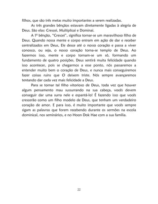 22
filhos, que são três metas muito importantes a serem realizadas.
As três grandes bênçãos estavam diretamente ligadas à alegria de
Deus. São elas: Crescei, Multiplicai e Dominai.
A 1º bênção, “Crescei”, significa tornar-se um maravilhoso filho de
Deus. Quando nossa mente e corpo entram em ação de dar e receber
centralizados em Deus, Ele desce até o nosso coração e passa a viver
conosco, ou seja, o nosso coração torna-se templo de Deus. Ao
fazermos isso, mente e corpo tornam-se um só, formando um
fundamento de quatro posições. Deus sentirá muita felicidade quando
isso acontecer, pois se chegarmos a esse ponto, nós passaremos a
entender muito bem o coração de Deus, e nunca mais conseguiremos
fazer coisas ruins que O deixem triste. Nós sempre avançaremos
tentando dar cada vez mais felicidade a Deus.
Para se tornar tal filho vitorioso de Deus, toda vez que houver
algum pensamento mau sussurrando na sua cabeça, vocês devem
conseguir dar uma surra nele e espantá-lo! É fazendo isso que vocês
crescerão como um filho modelo de Deus, que tenham um verdadeiro
coração de amor. E para isso, é muito importante que vocês sempre
sigam as palavras que forem recebendo durante os sermões na escola
dominical, nos seminários, e no Hoon Dok Hae com a sua família.
 