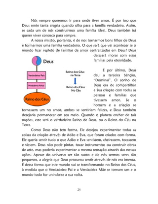 24
Nós sempre queremos ir para onde tiver amor. É por isso que
Deus sente tanta alegria quando olha para a família verdadeira. Assim,
se cada um de nós construirmos uma família ideal, Deus também irá
querer viver conosco para sempre.
A nossa missão, portanto, é de nos tornarmos bons filhos de Deus
e formarmos uma família verdadeira. O que será que vai acontecer se o
mundo ficar repleto de famílias de amor centralizadas em Deus? Deus
desejará morar com essas
famílias pela eternidade.
E por último, Deus
deu a terceira bênção,
“Dominai”. O sonho de
Deus era de compartilhar
a Sua criação com todas as
pessoas e famílias que
tivessem amor. Se o
homem e a criação se
tornassem um no amor, ambos se sentiriam felizes, e Deus também
desejaria permanecer em seu meio. Quando o planeta encher de tais
nações, este será o verdadeiro Reino de Deus, ou o Reino do Céu na
Terra.
Como Deus não tem forma, Ele desejou experimentar todas as
coisas da criação através de Adão e Eva, que foram criados com forma.
Ele queria sentir tudo o que Adão e Eva sentissem, cheirassem, tocassem
e vissem. Deus não pode pintar, tocar instrumentos ou construir obras
de arte, mas poderia experimentar a mesma sensação através das nossas
ações. Apesar do universo ser tão vasto e de nós sermos seres tão
pequenos, a alegria que Deus procurou sentir através de nós era imensa.
É dessa forma que este mundo vai se transformando no Reino dos Céus,
à medida que o Verdadeiro Pai e a Verdadeira Mãe se tornam um e o
mundo todo for unindo-se a sua volta.
Deus
Verdadeiros Pais
Verdadeiros Filhos
Reino dos Céus
Reino dos Céus
na Terra
Reino dos Céus
No Céu
 